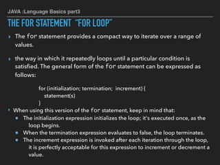 JAVA :Language Basics part3
THE FOR STATEMENT “FOR LOOP”
▸ The for statement provides a compact way to iterate over a range of
values.
▸ the way in which it repeatedly loops until a particular condition is
satisﬁed. The general form of the for statement can be expressed as
follows:
for (initialization; termination; increment) {
statement(s)
}
‣ When using this version of the for statement, keep in mind that:
The initialization expression initializes the loop; it's executed once, as the
loop begins.
When the termination expression evaluates to false, the loop terminates.
The increment expression is invoked after each iteration through the loop,
it is perfectly acceptable for this expression to increment or decrement a
value.
 