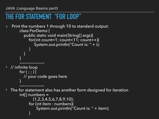 JAVA :Language Basics part3
THE FOR STATEMENT “FOR LOOP”
▸ Print the numbers 1 through 10 to standard output:
class ForDemo {
public static void main(String[] args){
for(int count=1; count<11; count++){
System.out.println("Count is: " + i);
}
}
}
——————————
‣ // inﬁnite loop
for ( ; ; ) {
// your code goes here
}
——————————
‣ The for statement also has another form designed for iteration
int[] numbers =
{1,2,3,4,5,6,7,8,9,10};
for (int item : numbers){
System.out.println("Count is: " + item);
}
 