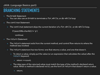 JAVA :Language Basics part3
BRANCHING STATEMENTS
▸ The break Statement
▸ You can also use an break to terminate a for, while, or do-while loop
▸ The continue Statement
▸ The continue statement skips the current iteration of a for, while , or do-while loop.
if (searchMe.charAt(i) != ‘p')
continue;
▸ The return Statement
▸ The return statement exits from the current method, and control ﬂow returns to where the
method was invoked.
▸ The return statement has two forms: one that returns a value, and one that doesn't.
▸ To return a value, simply put the value (or an expression that calculates the value) after the
return keyword.
▸ return ++count;
▸ The data type of the returned value must match the type of the method's declared return
value. When a method is declared void, use the form of return that doesn't return a value.
▸ return;
 