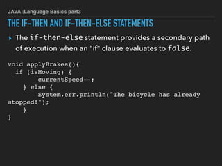 JAVA :Language Basics part3
THE IF-THEN AND IF-THEN-ELSE STATEMENTS
▸ The if-then-else statement provides a secondary path
of execution when an "if" clause evaluates to false.
void applyBrakes(){  
if (isMoving) {
currentSpeed--;
} else {
System.err.println("The bicycle has already
stopped!");
}
}
 
