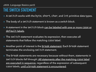 JAVA :Language Basics part3
THE SWITCH STATEMENT
▸ A switch works with the byte, short, char, and int primitive data types.
▸ The body of a switch statement is known as a switch block.
▸ A statement in the switch block can be labeled with one or more case or
default labels.
▸ The switch statement evaluates its expression, then executes all
statements that follow the matching case label.
▸ Another point of interest is the break statement. Each break statement
terminates the enclosing switch statement.
▸ The break statements are necessary because without them, statements in
switch blocks fall through: All statements after the matching case label
are executed in sequence, regardless of the expression of subsequent
case labels, until a break statement is encountered.
 