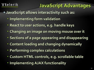 JavaScript Advantages JavaScript allows interactivity such as: Implementing form validation React to user actions, e.g. handle keys Changing an image on moving mouse over it Sections of a page appearing and disappearing Content loading and changing dynamically Performing complex calculations Custom HTML controls, e.g. scrollable table Implementing AJAX functionality 