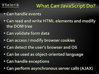 What Can JavaScript Do? Can handle events Can read and write HTML elements and modify the DOM tree Can validate form data Can access / modify browser cookies Can detect the user’s browser and OS Can be used as object-oriented language Can handle exceptions Can perform asynchronous server calls (AJAX) 