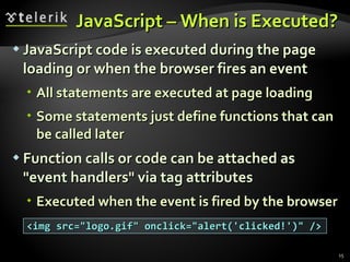 JavaScript – When is Executed? JavaScript code is executed during the page loading or when the browser fires an event All statements are executed at page loading Some statements just define functions that can be called later Function calls or code can be attached as "event handlers" via tag attributes Executed when the event is fired by the browser <img src="logo.gif" onclick="alert('clicked!')" /> 