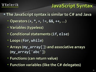 JavaScript Syntax The JavaScript syntax is similar to C# and Java Operators ( + ,  * ,  = ,  != ,  && ,  ++ , …) Variables (typeless) Conditional statements ( if ,  else ) Loops ( for ,  while ) Arrays ( my_array[] ) and associative arrays  ( my_array['abc'] ) Functions (can return value) Function variables (like the C# delegates) 
