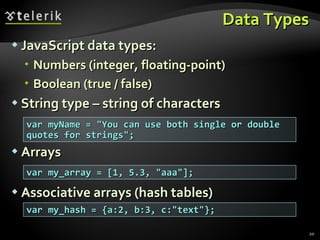 Data Types JavaScript data types: Numbers (integer, floating-point) Boolean (true / false) String type – string of characters Arrays Associative arrays (hash tables) var myName = "You can use both single or double quotes for strings"; var my_array = [1, 5.3, "aaa"]; var my_hash = {a:2, b:3, c:"text"}; 