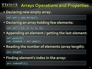 Arrays Operations and Properties Declaring new empty array: Declaring an array holding few elements: Appending an element / getting the last element: Reading the number of elements (array length): Finding element's index in the array: var arr = new Array(); var arr = [1, 2, 3, 4, 5]; arr.push(3); var element = arr.pop(); arr.length; arr.indexOf(1); 