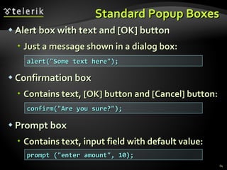 Standard Popup Boxes Alert box with text and [OK] button Just a message shown in a dialog box: Confirmation box Contains text, [OK] button and [Cancel] button: Prompt box Contains text, input field with default value: alert("Some text here"); confirm("Are you sure?"); prompt ("enter amount", 10); 