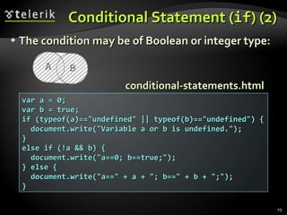Conditional Statement ( if ) (2) The condition may be of Boolean or integer type: var a = 0; var b = true; if (typeof(a)=="undefined" || typeof(b)=="undefined") { document.write("Variable a or b is undefined."); } else if (!a && b) { document.write("a==0; b==true;"); } else { document.write("a==" + a + "; b==" + b + ";"); } conditional-statements.html 