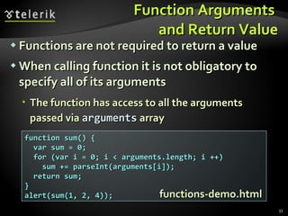 Function Arguments  and Return Value Functions are not required to return a value When calling function it is not obligatory to specify all of its arguments The function has access to all the arguments passed via  arguments  array function sum() { var sum = 0; for (var i = 0; i < arguments.length; i ++) sum += parseInt(arguments[i]); return sum; } alert(sum(1, 2, 4)); functions-demo.html 