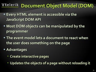Document Object Model (DOM) Every HTML element is accessible via the JavaScript DOM API Most DOM objects can be manipulated by the programmer The event model lets a document to react when the user does something on the page Advantages Create interactive pages Updates the objects of a page without reloading it 