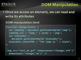 DOM Manipulation Once we access an element, we can read and write its attributes function change(state) { var lampImg = document.getElementById("lamp"); lampImg.src = "lamp_" + state + ".png"; var statusDiv = document.getElementById("statusDiv"); statusDiv.innerHTML = "The lamp is " + state"; } … <img src="test_on.gif" onmouseover="change('off')" onmouseout="change('on')" /> DOM-manipulation.html 