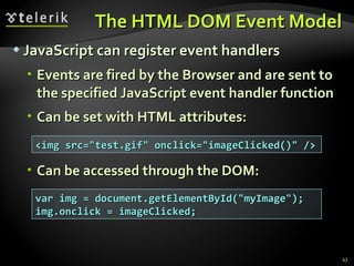 The HTML DOM Event Model JavaScript can register event handlers Events are fired by the Browser and are sent to the specified JavaScript event handler function Can be set with HTML attributes: Can be accessed through the DOM: <img src="test.gif" onclick="imageClicked()" /> var img = document.getElementById("myImage"); img.onclick = imageClicked; 