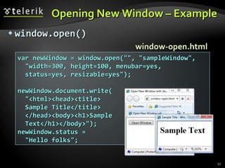 Opening New Window – Example w indow .open() var newWindow = window.open("", "sampleWindow", "width=300, height=100, menubar=yes, status=yes, resizable=yes"); newWindow.document.write( "<html><head><title> Sample Title</title> </head><body><h1>Sample Text</h1></body>"); newWindow.status =  "Hello folks"; window-open.html 