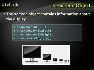 The Screen Object The  screen  object contains information about the display window.moveTo(0, 0); x = screen.availWidth; y = screen.availHeight; window.resizeTo(x, y); 