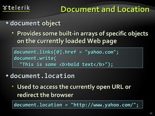 Document and Location document  object Provides some built-in arrays of specific objects   on  the currently loaded Web page document.location Used to access the currently open URL or redirect the browser document.links[0].href = "yahoo.com"; document.write( "This is some <b>bold text</b>"); document.location = "http://www.yahoo.com/"; 