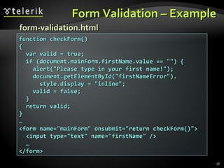 Form Validation – Example function checkForm() { var valid = true; if (document.mainForm.firstName.value == "") { alert("Please type in your first name!"); document.getElementById("firstNameError"). style.display = "inline"; valid = false; } return valid; } … <form name="mainForm" onsubmit="return checkForm()"> <input type="text" name="firstName" /> … </form> form-validation.html 