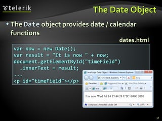 The Date Object The  Date  object provides date / calendar functions var now = new Date(); var result = "It is now " + now; document.getElementById("timeField") .innerText = result; ... <p id="timeField"></p> dates.html 