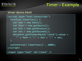 Timer – Example <script type="text/javascript"> function timerFunc() { var now = new Date(); var hour = now.getHours(); var min = now.getMinutes(); var sec = now.getSeconds(); document.getElementById("clock").value =  "" + hour + ":" + min + ":" + sec; } setInterval('timerFunc()', 1000); </script> <input type="text" id="clock" /> timer-demo.html 