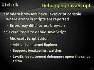 Debugging JavaScript Modern browsers have JavaScript console where errors in scripts are reported Errors may differ across browsers Several tools to debug JavaScript Microsoft Script Editor Add-on for Internet Explorer Supports breakpoints, watches JavaScript statement  debugger ; opens the script editor  