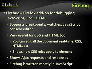Firebug Firebug – Firefox add-on for debugging JavaScript, CSS, HTML Supports breakpoints, watches, JavaScript console editor Very useful for CSS and HTML too You can edit all the document real-time: CSS, HTML, etc Shows how CSS rules apply to element Shows Ajax requests and responses Firebug is written mostly in JavaScript 