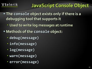 JavaScript Console Object The  console  object exists only if there is a debugging tool that supports it Used to write log messages at runtime Methods of the  console  object: debug(message) info(message) log(message) warn(message) error(message) 