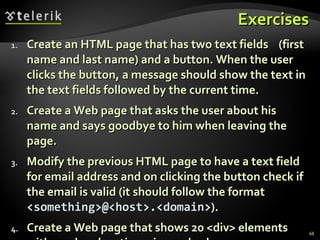 Exercises Create an HTML page that has two text fields  (first name and last name) and a button. When the user clicks the button, a message should show the text in the text fields followed by the current time.  Create a Web page that asks the user about his name and says goodbye to him when leaving the page. Modify the previous HTML page to have a text field for email address and on clicking the button check if the email is valid (it should follow the format  <something>@<host>.<domain> ). Create a Web page that shows 20 <div> elements with random location, size and color. 