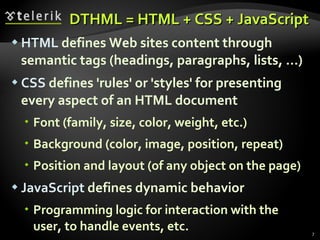 DTHML = HTML + CSS + JavaScript HTML  defines Web sites content through semantic tags (headings, paragraphs, lists, …) CSS  defines 'rules' or 'styles' for presenting every aspect of an HTML document Font (family, size, color, weight, etc.) Background (color, image, position, repeat) Position and layout (of any object on the page) JavaScript  defines dynamic behavior Programming logic for interaction with the user, to handle events, etc. 
