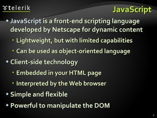 JavaScript JavaScript  is a front-end scripting language developed by Netscape for dynamic content Lightweight, but with limited capabilities Can be used as object-oriented language Client-side technology Embedded in your HTML page Interpreted by the Web browser Simple and flexible Powerful to manipulate the DOM 