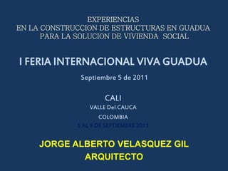 EXPERIENCIAS
EN LA CONSTRUCCION DE ESTRUCTURAS EN GUADUA
      PARA LA SOLUCION DE VIVIENDA SOCIAL


I FERIA INTERNACIONAL VIVA GUADUA
              Septiembre 5 de 2011

                      CALI
                 VALLE Del CAUCA
                     COLOMBIA
             5 AL 9 DE SEPTIEMBRE 2011


     JORGE ALBERTO VELASQUEZ GIL
             ARQUITECTO
 