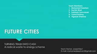 FUTURE CITIES
TURNING TRASH INTO CASH
A radical waste to energy scheme
Team Members:
1. Mohamed Zeeshan
2. Sachin Bhat
3. Subhash Saravanan
4. Vamsi Krishna
5. Vignesh Shekhar
Team Name: Josephites1
E-mail: mohamedzeeshan5@gmail.com
 