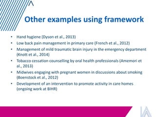 Other examples using framework 
•Hand hygiene (Dyson et al., 2013) 
•Low back pain management in primary care (French et al., 2012) 
•Management of mild traumatic brain injury in the emergency department (Knott et al., 2014) 
•Tobacco cessation counselling by oral health professionals (Amemori et al., 2013) 
•Midwives engaging with pregnant women in discussions about smoking (Boenstock et al., 2012) 
•Development of an intervention to promote activity in care homes (ongoing work at BIHR)  