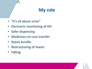 My role 
•“It’s all about urine” 
•Electronic monitoring of HH 
•Safer dispensing 
•Medicines on care transfer 
•Sepsis bundle 
•Restructuring of teams 
•Falling  