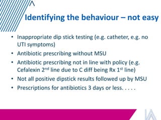 Identifying the behaviour – not easy 
•Inappropriate dip stick testing (e.g. catheter, e.g. no UTI symptoms) 
•Antibiotic prescribing without MSU 
•Antibiotic prescribing not in line with policy (e.g. Cefalexin 2nd line due to C diff being Rx 1st line) 
•Not all positive dipstick results followed up by MSU 
•Prescriptions for antibiotics 3 days or less. . . . .  