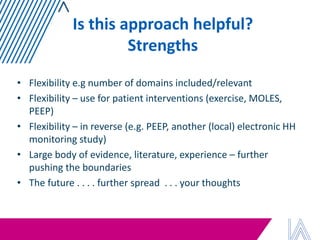 Is this approach helpful? Strengths 
•Flexibility e.g number of domains included/relevant 
•Flexibility – use for patient interventions (exercise, MOLES, PEEP) 
•Flexibility – in reverse (e.g. PEEP, another (local) electronic HH monitoring study) 
•Large body of evidence, literature, experience – further pushing the boundaries 
•The future . . . . further spread . . . your thoughts  
