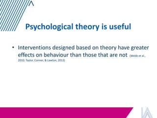 Psychological theory is useful 
•Interventions designed based on theory have greater effects on behaviour than those that are not (Webb et al., 2010; Taylor, Conner, & Lawton, 2012)  