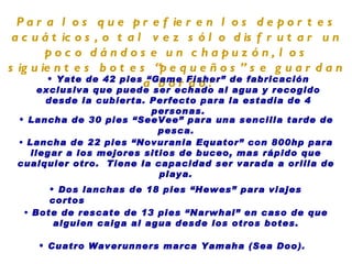 Para los que prefieren los deportes acuáticos, o tal vez sólo disfrutar un poco dándose un chapuzón, los siguientes botes “pequeños” se guardan a bordo: Yate de 42 pies “Game Fisher” de fabricación exclusiva que puede ser echado al agua y recogido desde la cubierta. Perfecto para la estadia de 4 personas. Lancha de 30 pies “SeeVee” para una sencilla tarde de pesca. Lancha de 22 pies “Novurania Equator” con 800hp para llegar a los mejores sitios de buceo, mas rápido que cualquier otro.  Tiene la capacidad ser varada a orilla de playa. Dos lanchas de  18 pies “Hewes” para viajes cortos Bote de rescate de 13 pies “Narwhal” en caso de que alguien caiga al agua desde los otros botes. Cuatro  Waverunners marca Yamaha  (Sea Doo). 