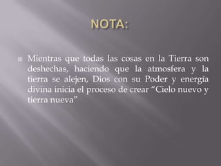    Mientras que todas las cosas en la Tierra son
    deshechas, haciendo que la atmosfera y la
    tierra se alejen, Dios con su Poder y energía
    divina inicia el proceso de crear “Cielo nuevo y
    tierra nueva”
 