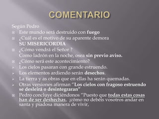 Según Pedro
 Este mundo será destruido con fuego
 ¿Cuál es el motivo de su aparente demora
   SU MISERICORDIA
 ¿Cómo vendrá el Señor ?
   Como ladrón en la noche, osea sin previo aviso.
 ¿Cómo será este acontecimiento?
 Los cielos pasaran con grande estruendo.
 Los elementos ardiendo serán desechos.
 La tierra y as obras que en ellas ha serán quemadas.
 Otras versiones afirman “Los cielos con fragoso estruendo
   se desleirá o desintegraran”
 Pedro concluye diciéndonos “Puesto que todas estas cosas
   han de ser deshechas, ¡cómo no debéis vosotros andar en
   santa y piadosa manera de vivir,
 