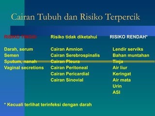 Cairan Tubuh dan Risiko Terpercik RISIKO TINGGI Risiko tidak diketahui  RISIKO RENDAH* Darah, serum Cairan Amnion Lendir serviks Semen Cairan Serebrospinalis Bahan muntahan Sputum, nanah Cairan Pleura Tinja Vaginal secretions Cairan Peritoneal  Air liur Cairan Pericardial  Keringat Cairan Sinovial  Air mata Urin ASI * Kecuali terlihat terinfeksi dengan darah 