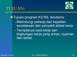 TUJUAN: Tujuan program K3 RS, terutama: Melindungi pekerja dari kejadian kecelakaan dan penyakit akibat kerja Terciptanya cara kerja dan lingkungan kerja yang aman, nyaman dan sehat.  AS - K3 BIOLOGIS RS December 18, 2011 