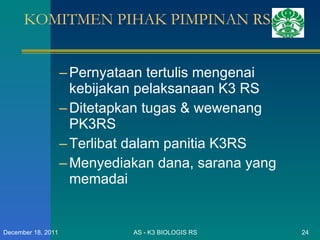 KOMITMEN PIHAK PIMPINAN RS: Pernyataan tertulis mengenai kebijakan pelaksanaan K3 RS Ditetapkan tugas & wewenang PK3RS Terlibat dalam panitia K3RS Menyediakan dana, sarana yang memadai AS - K3 BIOLOGIS RS December 18, 2011 
