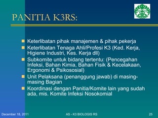 PANITIA K3RS: Keterlibatan pihak manajemen & pihak pekerja Keterlibatan Tenaga Ahli/Profesi K3 (Ked. Kerja, Higiene Industri, Kes. Kerja dll) Subkomite untuk bidang tertentu: (Pencegahan Infeksi, Bahan Kimia, Bahan Fisik & Kecelakaan, Ergonomi & Psikososial) Unit Pelaksana (penanggung jawab) di masing-masing Bagian  Koordinasi dengan Panitia/Komite lain yang sudah ada, mis. Komite Infeksi Nosokomial AS - K3 BIOLOGIS RS December 18, 2011 