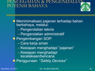 PENCEGAHAN & PENGENDALIAN POTENSI BAHAYA Meminimalisasi pajanan terhadap bahan berbahaya, melalui: Pengendalian teknis Pengendalian administratif Pengembangan SOP: Cara kerja aman Kesiapan menghadapi “pajanan” Kesiapan menghadapi kecelakaan/bencana Penggunaan  “ Safety Devices” AS - K3 BIOLOGIS RS December 18, 2011 