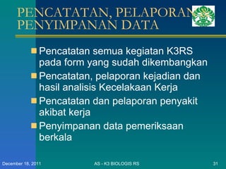 PENCATATAN, PELAPORAN & PENYIMPANAN DATA Pencatatan semua kegiatan K3RS pada form yang sudah dikembangkan Pencatatan, pelaporan kejadian dan hasil analisis Kecelakaan Kerja Pencatatan dan pelaporan penyakit akibat kerja Penyimpanan data pemeriksaan berkala  AS - K3 BIOLOGIS RS December 18, 2011 