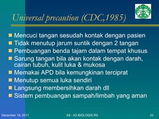 Universal precaution (CDC,1985) Mencuci tangan sesudah kontak dengan pasien Tidak menutup jarum suntik dengan 2 tangan Pembuangan benda tajam dalam tempat khusus Sarung tangan bila akan kontak dengan darah, cairan tubuh, kulit luka & mukosa Memakai APD bila kemungkinan terciprat Menutup semua luka sendiri  Langsung membersihkan darah dll Sistem pembuangan sampah/limbah yang aman AS - K3 BIOLOGIS RS December 18, 2011 
