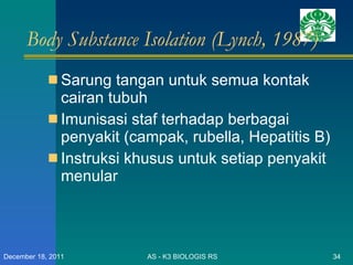 Body Substance Isolation (Lynch, 1987) Sarung tangan untuk semua kontak cairan tubuh Imunisasi staf terhadap berbagai penyakit (campak, rubella, Hepatitis B) Instruksi khusus untuk setiap penyakit menular AS - K3 BIOLOGIS RS December 18, 2011 
