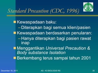 Standard Precaution (CDC, 1996) Kewaspadaan baku: Diterapkan bagi semua klien/pasien Kewaspadaan berdasarkan penularan: Hanya diterapkan bagi pasien rawat inap Menggantikan  Universal Precaution & Body substance Isolation Berkembang terus sampai tahun 2001 AS - K3 BIOLOGIS RS December 18, 2011 