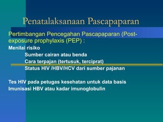Penatalaksanaan Pascapaparan Pertimbangan Pencegahan Pascapaparan (Post-exposure prophylaxis (PEP) : Menilai risiko Sumber cairan atau benda Cara terpajan (tertusuk, terciprat) Status HIV /HBV/HCV dari sumber pajanan Tes HIV pada petugas kesehatan untuk data basis Imunisasi HBV atau kadar imunoglobulin 