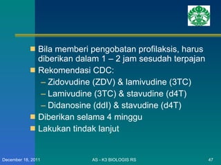 Bila memberi pengobatan profilaksis, harus diberikan dalam 1 – 2 jam sesudah terpajan Rekomendasi CDC: Zidovudine (ZDV) & lamivudine (3TC) Lamivudine (3TC) & stavudine (d4T) Didanosine (ddI) & stavudine (d4T) Diberikan selama 4 minggu Lakukan tindak lanjut AS - K3 BIOLOGIS RS December 18, 2011 